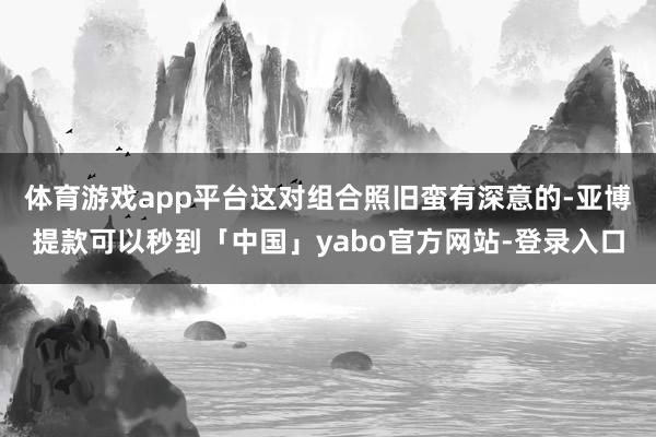 体育游戏app平台这对组合照旧蛮有深意的-亚博提款可以秒到「中国」yabo官方网站-登录入口
