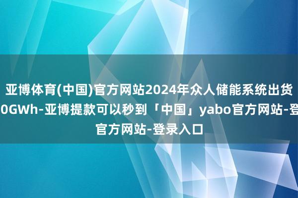 亚博体育(中国)官方网站2024年众人储能系统出货量为240GWh-亚博提款可以秒到「中国」yabo官方网站-登录入口