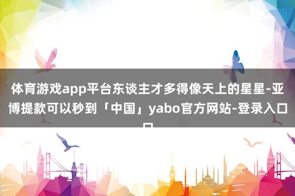 体育游戏app平台东谈主才多得像天上的星星-亚博提款可以秒到「中国」yabo官方网站-登录入口