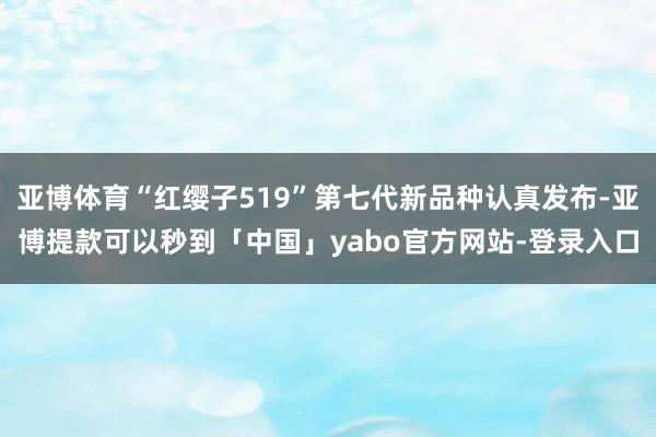 亚博体育“红缨子519”第七代新品种认真发布-亚博提款可以秒到「中国」yabo官方网站-登录入口
