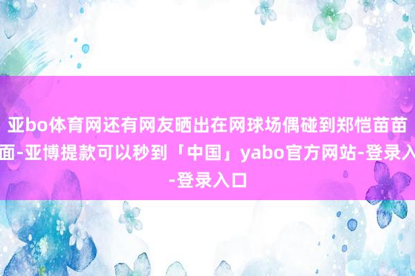 亚bo体育网还有网友晒出在网球场偶碰到郑恺苗苗画面-亚博提款可以秒到「中国」yabo官方网站-登录入口