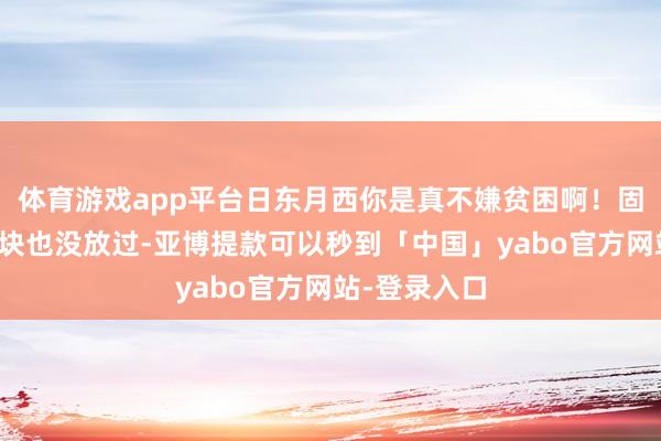 体育游戏app平台日东月西你是真不嫌贫困啊！固然皮子这一块也没放过-亚博提款可以秒到「中国」yabo官方网站-登录入口