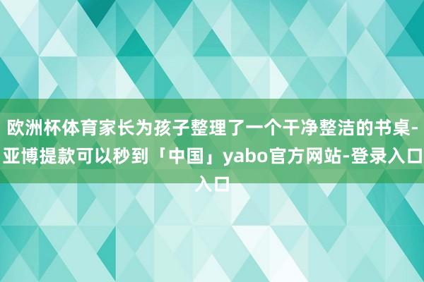 欧洲杯体育家长为孩子整理了一个干净整洁的书桌-亚博提款可以秒到「中国」yabo官方网站-登录入口
