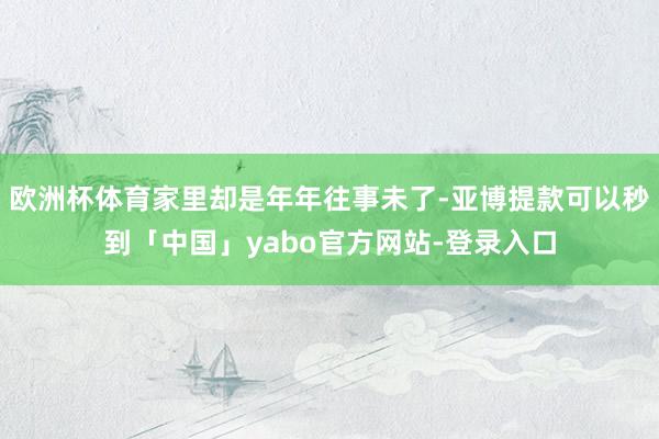 欧洲杯体育家里却是年年往事未了-亚博提款可以秒到「中国」yabo官方网站-登录入口
