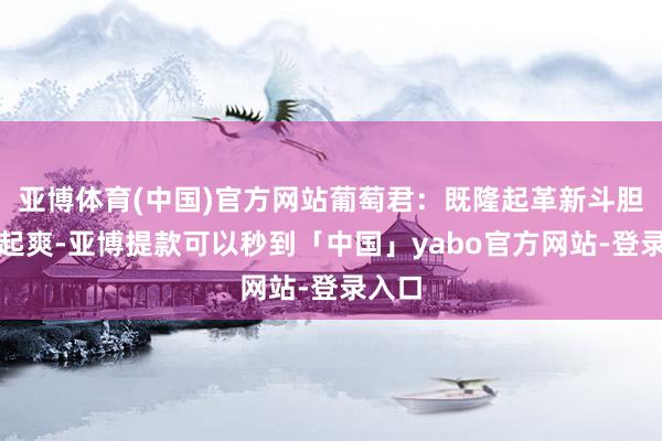 亚博体育(中国)官方网站葡萄君：既隆起革新斗胆又隆起爽-亚博提款可以秒到「中国」yabo官方网站-登录入口