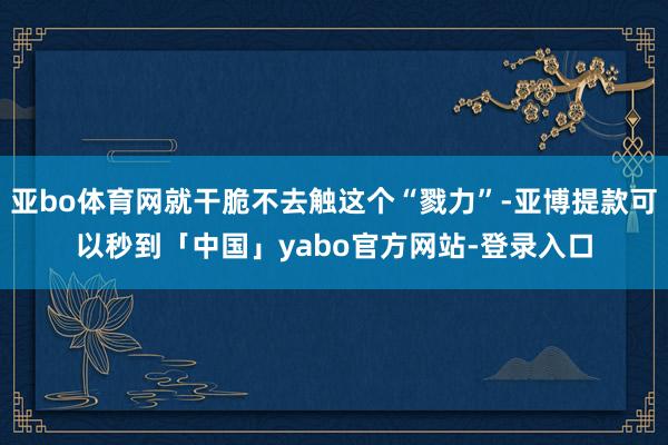 亚bo体育网就干脆不去触这个“戮力”-亚博提款可以秒到「中国」yabo官方网站-登录入口