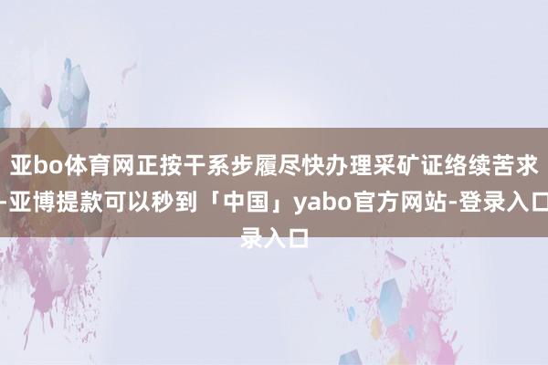 亚bo体育网正按干系步履尽快办理采矿证络续苦求-亚博提款可以秒到「中国」yabo官方网站-登录入口