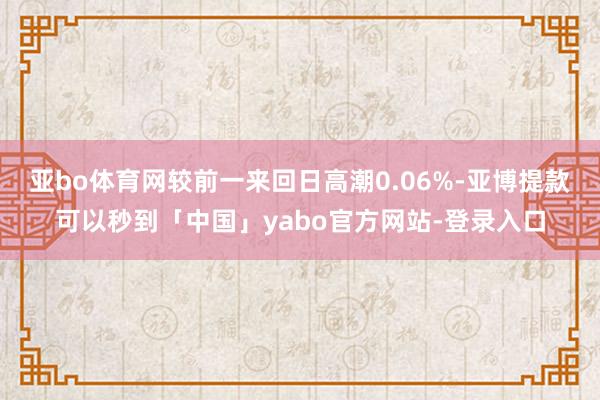 亚bo体育网较前一来回日高潮0.06%-亚博提款可以秒到「中国」yabo官方网站-登录入口