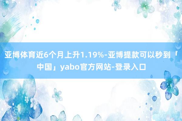 亚博体育近6个月上升1.19%-亚博提款可以秒到「中国」yabo官方网站-登录入口