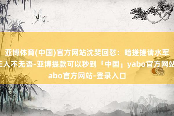 亚博体育(中国)官方网站沈斐回怼：暗搓搓请水军的东谈主王人不无语-亚博提款可以秒到「中国」yabo官方网站-登录入口