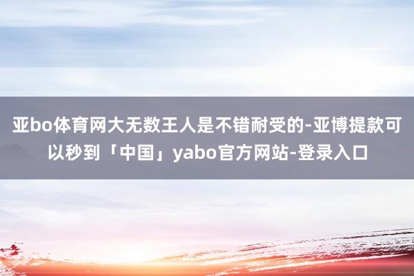 亚bo体育网大无数王人是不错耐受的-亚博提款可以秒到「中国」yabo官方网站-登录入口