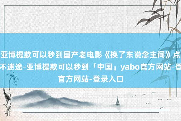 亚博提款可以秒到国产老电影《换了东说念主间》点赞情愫不迷途-亚博提款可以秒到「中国」yabo官方网站-登录入口