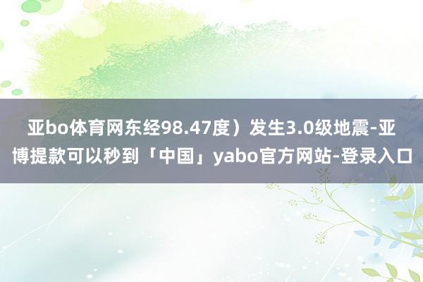 亚bo体育网东经98.47度）发生3.0级地震-亚博提款可以秒到「中国」yabo官方网站-登录入口