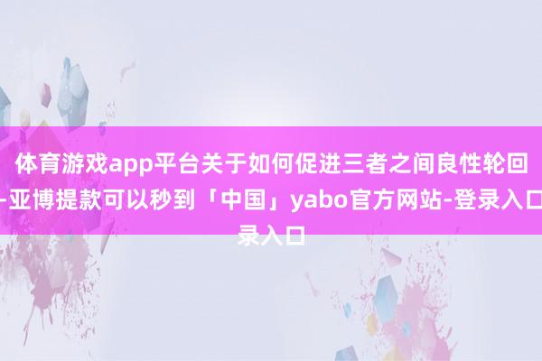 体育游戏app平台关于如何促进三者之间良性轮回-亚博提款可以秒到「中国」yabo官方网站-登录入口