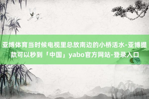 亚博体育当时候电视里总放南边的小桥活水-亚博提款可以秒到「中国」yabo官方网站-登录入口