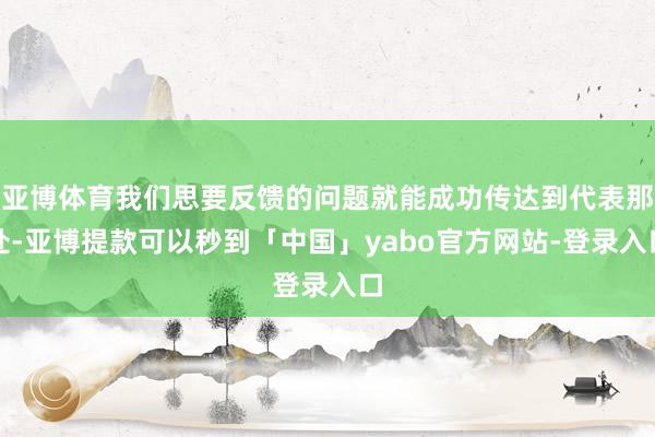 亚博体育我们思要反馈的问题就能成功传达到代表那处-亚博提款可以秒到「中国」yabo官方网站-登录入口
