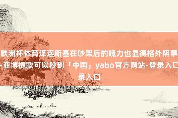 欧洲杯体育泽连斯基在吵架后的魄力也显得格外阴事-亚博提款可以秒到「中国」yabo官方网站-登录入口