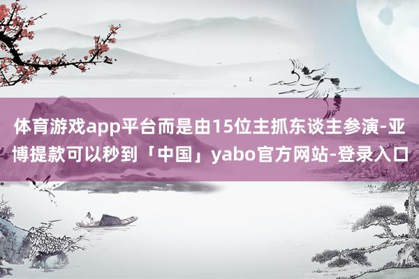 体育游戏app平台而是由15位主抓东谈主参演-亚博提款可以秒到「中国」yabo官方网站-登录入口