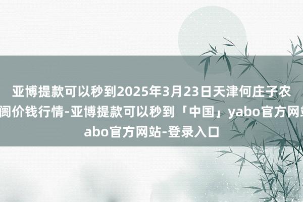 亚博提款可以秒到2025年3月23日天津何庄子农产物批发阛阓价钱行情-亚博提款可以秒到「中国」yabo官方网站-登录入口