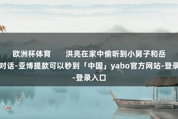 欧洲杯体育       洪亮在家中偷听到小舅子和岳父的对话-亚博提款可以秒到「中国」yabo官方网站-登录入口