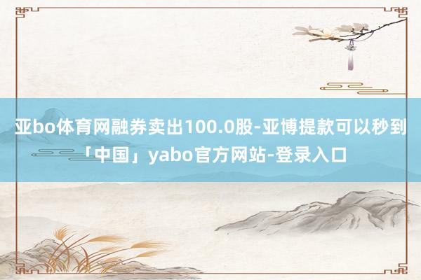 亚bo体育网融券卖出100.0股-亚博提款可以秒到「中国」yabo官方网站-登录入口