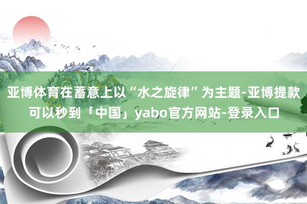 亚博体育在蓄意上以“水之旋律”为主题-亚博提款可以秒到「中国」yabo官方网站-登录入口