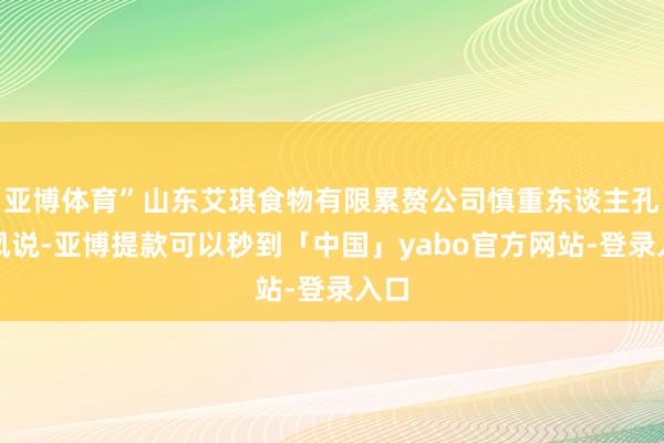 亚博体育”山东艾琪食物有限累赘公司慎重东谈主孔德凤说-亚博提款可以秒到「中国」yabo官方网站-登录入口