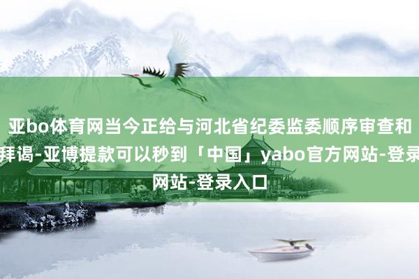 亚bo体育网当今正给与河北省纪委监委顺序审查和监察拜谒-亚博提款可以秒到「中国」yabo官方网站-登录入口