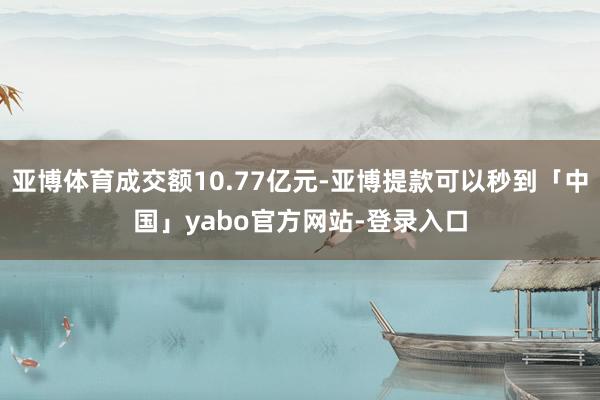 亚博体育成交额10.77亿元-亚博提款可以秒到「中国」yabo官方网站-登录入口