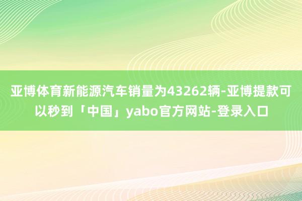 亚博体育新能源汽车销量为43262辆-亚博提款可以秒到「中国」yabo官方网站-登录入口