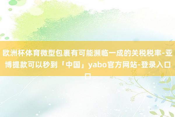 欧洲杯体育微型包裹有可能濒临一成的关税税率-亚博提款可以秒到「中国」yabo官方网站-登录入口