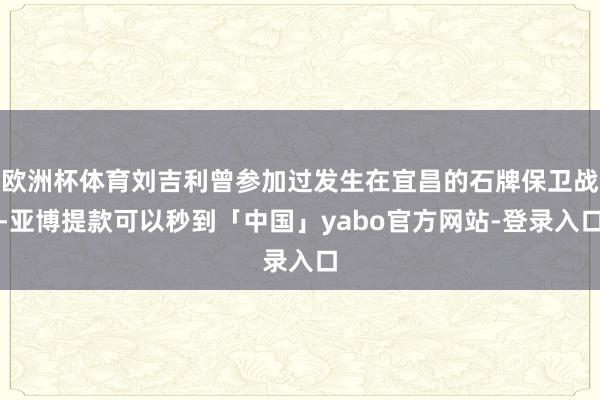 欧洲杯体育刘吉利曾参加过发生在宜昌的石牌保卫战-亚博提款可以秒到「中国」yabo官方网站-登录入口