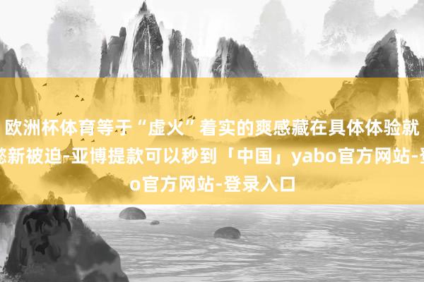 欧洲杯体育等于“虚火”着实的爽感藏在具体体验就像司马懿新被迫-亚博提款可以秒到「中国」yabo官方网站-登录入口