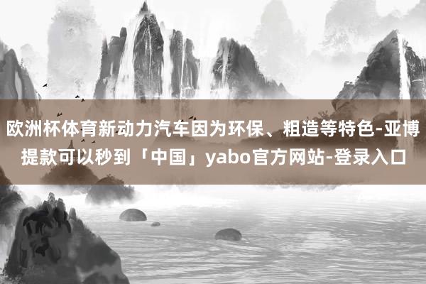 欧洲杯体育新动力汽车因为环保、粗造等特色-亚博提款可以秒到「中国」yabo官方网站-登录入口
