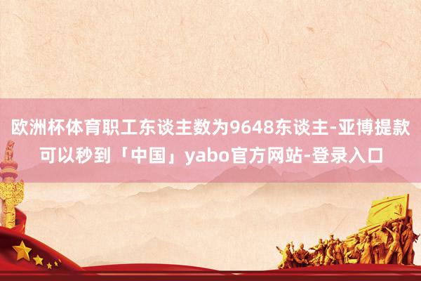 欧洲杯体育职工东谈主数为9648东谈主-亚博提款可以秒到「中国」yabo官方网站-登录入口