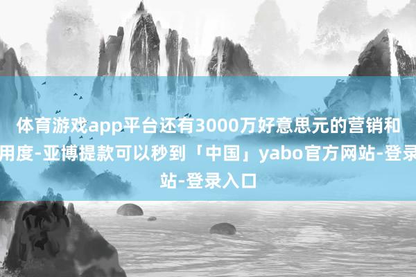 体育游戏app平台还有3000万好意思元的营销和分销用度-亚博提款可以秒到「中国」yabo官方网站-登录入口