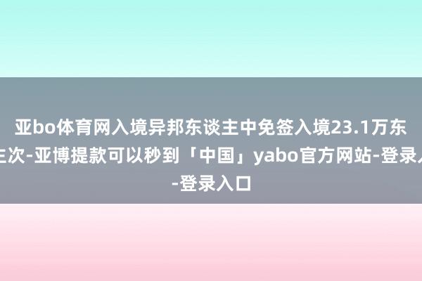 亚bo体育网入境异邦东谈主中免签入境23.1万东谈主次-亚博提款可以秒到「中国」yabo官方网站-登录入口
