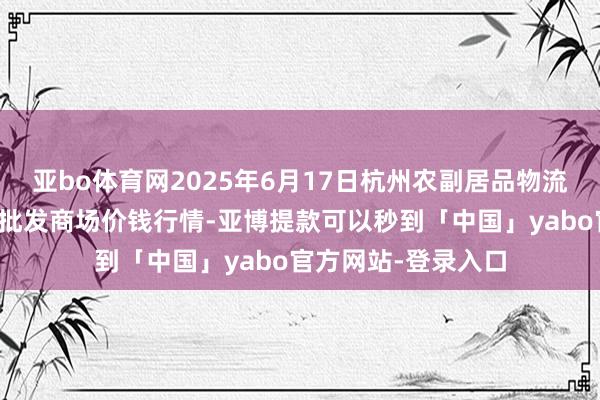 亚bo体育网2025年6月17日杭州农副居品物流中心南庄兜农居品批发商场价钱行情-亚博提款可以秒到「中国」yabo官方网站-登录入口