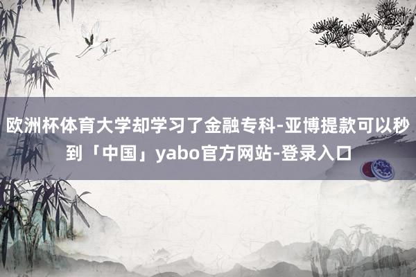 欧洲杯体育大学却学习了金融专科-亚博提款可以秒到「中国」yabo官方网站-登录入口