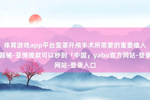 体育游戏app平台笼罩开颅手术所需要的重要植入医疗器械-亚博提款可以秒到「中国」yabo官方网站-登录入口