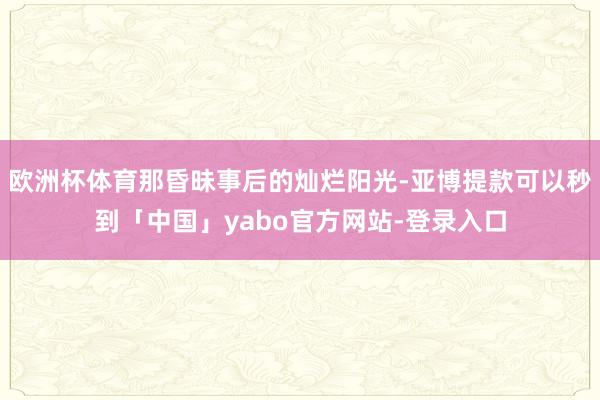 欧洲杯体育那昏昧事后的灿烂阳光-亚博提款可以秒到「中国」yabo官方网站-登录入口