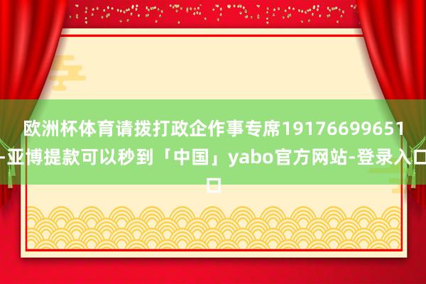 欧洲杯体育请拨打政企作事专席19176699651-亚博提款可以秒到「中国」yabo官方网站-登录入口