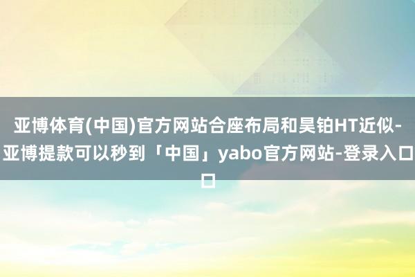 亚博体育(中国)官方网站合座布局和昊铂HT近似-亚博提款可以秒到「中国」yabo官方网站-登录入口