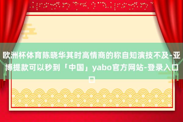欧洲杯体育陈晓华其时高情商的称自知演技不及-亚博提款可以秒到「中国」yabo官方网站-登录入口
