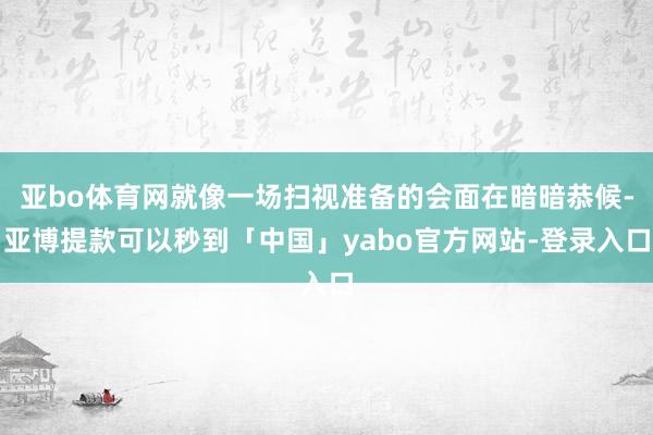 亚bo体育网就像一场扫视准备的会面在暗暗恭候-亚博提款可以秒到「中国」yabo官方网站-登录入口