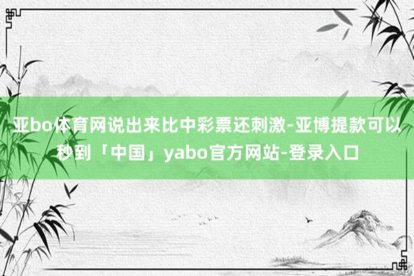亚bo体育网说出来比中彩票还刺激-亚博提款可以秒到「中国」yabo官方网站-登录入口
