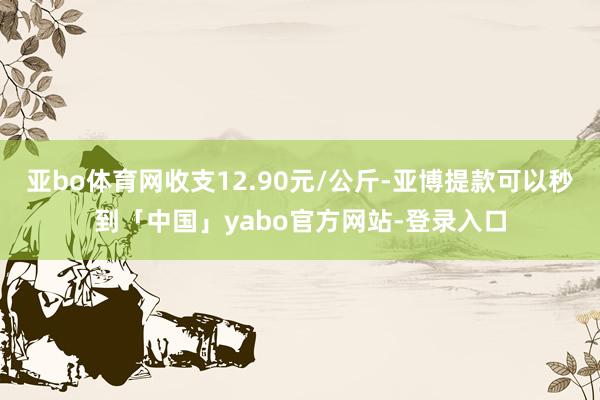 亚bo体育网收支12.90元/公斤-亚博提款可以秒到「中国」yabo官方网站-登录入口