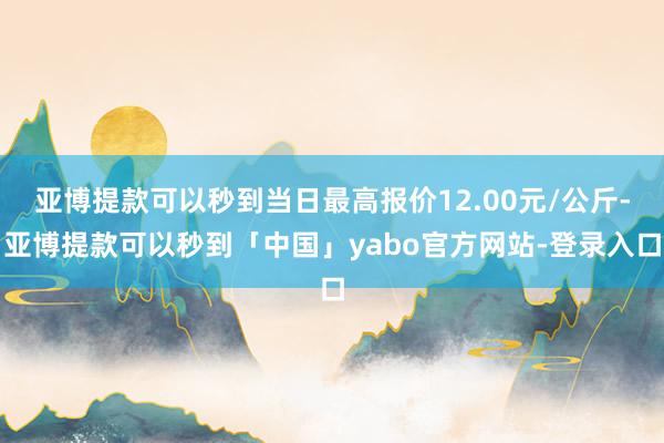 亚博提款可以秒到当日最高报价12.00元/公斤-亚博提款可以秒到「中国」yabo官方网站-登录入口