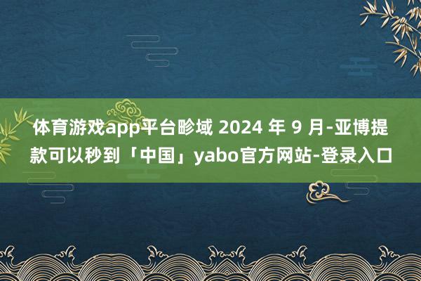 体育游戏app平台畛域 2024 年 9 月-亚博提款可以秒到「中国」yabo官方网站-登录入口