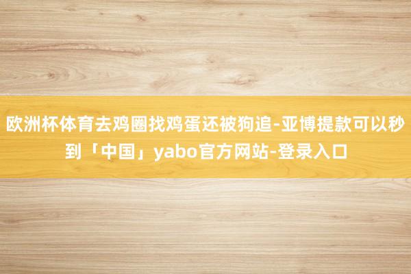 欧洲杯体育去鸡圈找鸡蛋还被狗追-亚博提款可以秒到「中国」yabo官方网站-登录入口